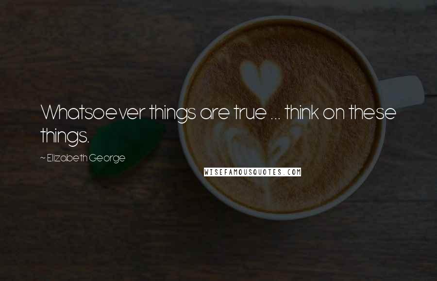 Elizabeth George Quotes: Whatsoever things are true ... think on these things.