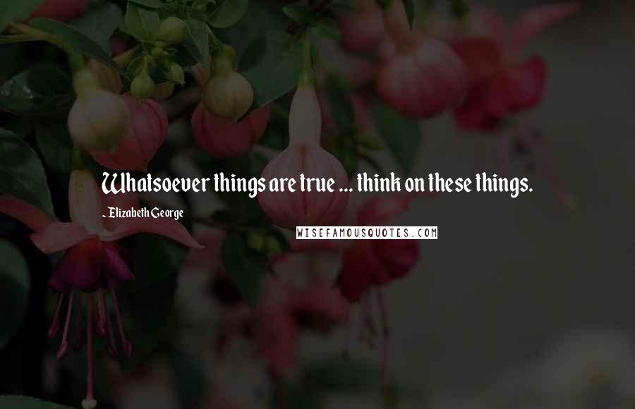 Elizabeth George Quotes: Whatsoever things are true ... think on these things.