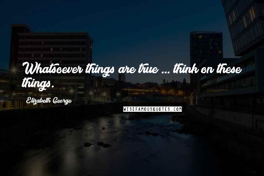 Elizabeth George Quotes: Whatsoever things are true ... think on these things.