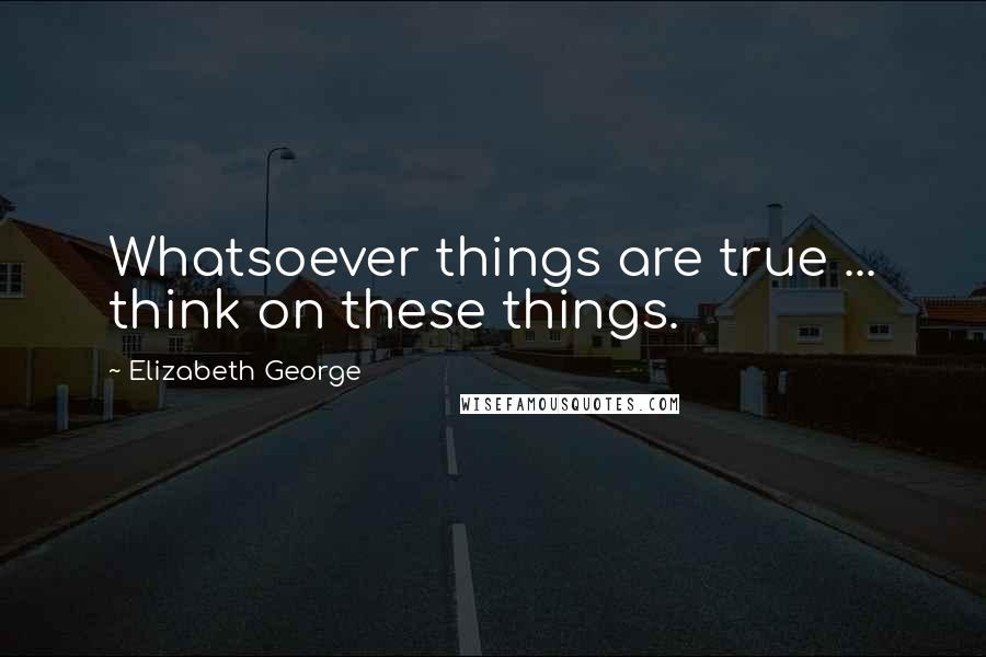 Elizabeth George Quotes: Whatsoever things are true ... think on these things.