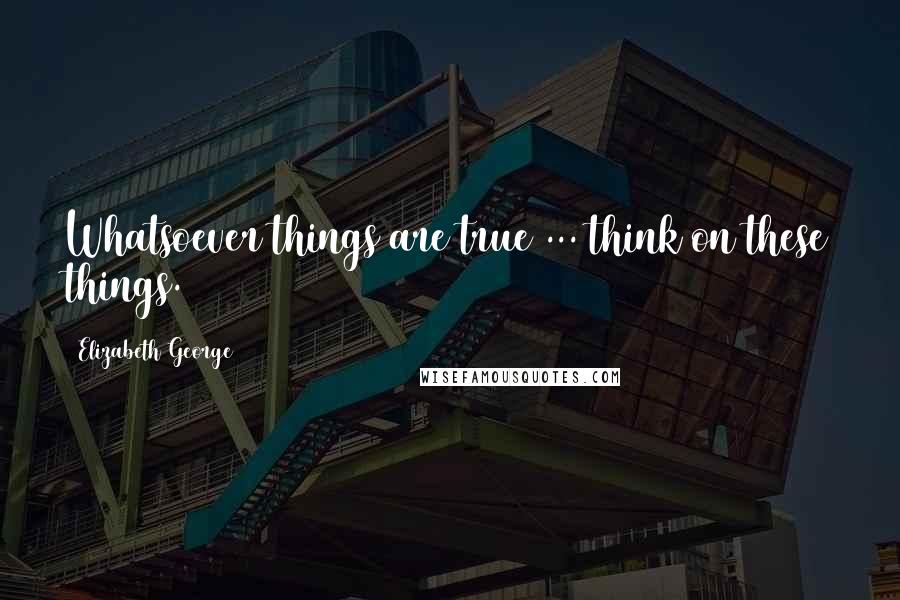 Elizabeth George Quotes: Whatsoever things are true ... think on these things.