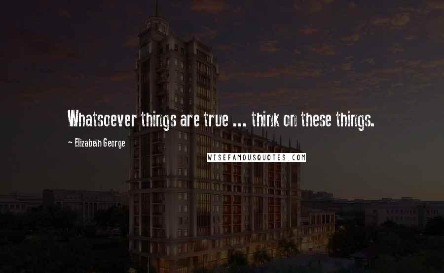 Elizabeth George Quotes: Whatsoever things are true ... think on these things.