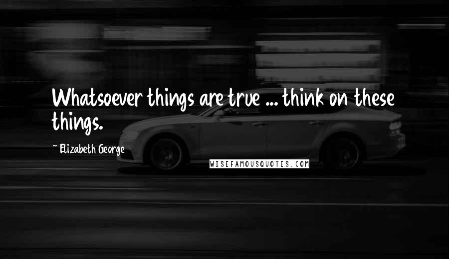 Elizabeth George Quotes: Whatsoever things are true ... think on these things.