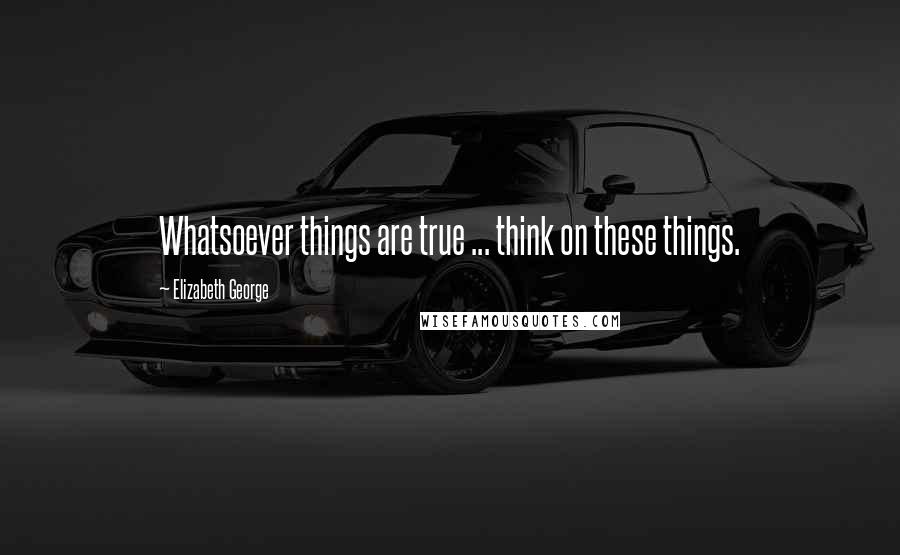 Elizabeth George Quotes: Whatsoever things are true ... think on these things.