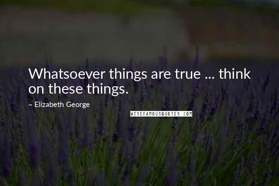 Elizabeth George Quotes: Whatsoever things are true ... think on these things.