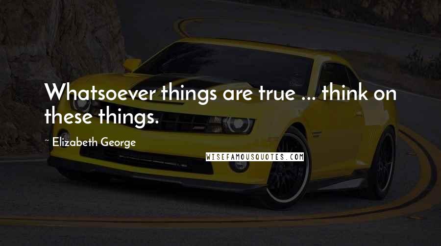 Elizabeth George Quotes: Whatsoever things are true ... think on these things.