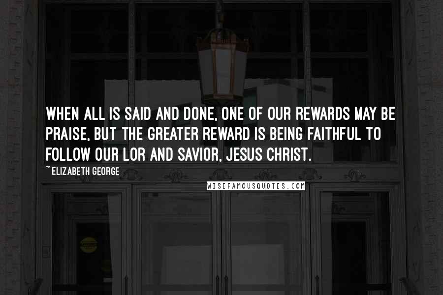 Elizabeth George Quotes: When all is said and done, one of our rewards may be praise, but the greater reward is being faithful to follow our Lor and Savior, Jesus Christ.