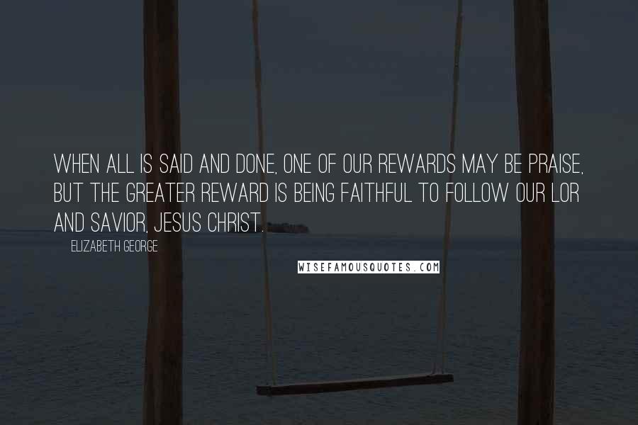 Elizabeth George Quotes: When all is said and done, one of our rewards may be praise, but the greater reward is being faithful to follow our Lor and Savior, Jesus Christ.