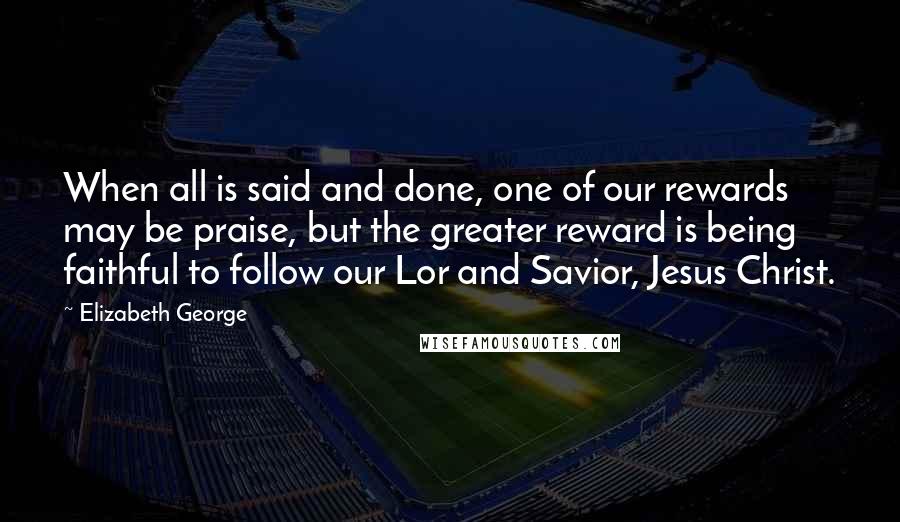 Elizabeth George Quotes: When all is said and done, one of our rewards may be praise, but the greater reward is being faithful to follow our Lor and Savior, Jesus Christ.