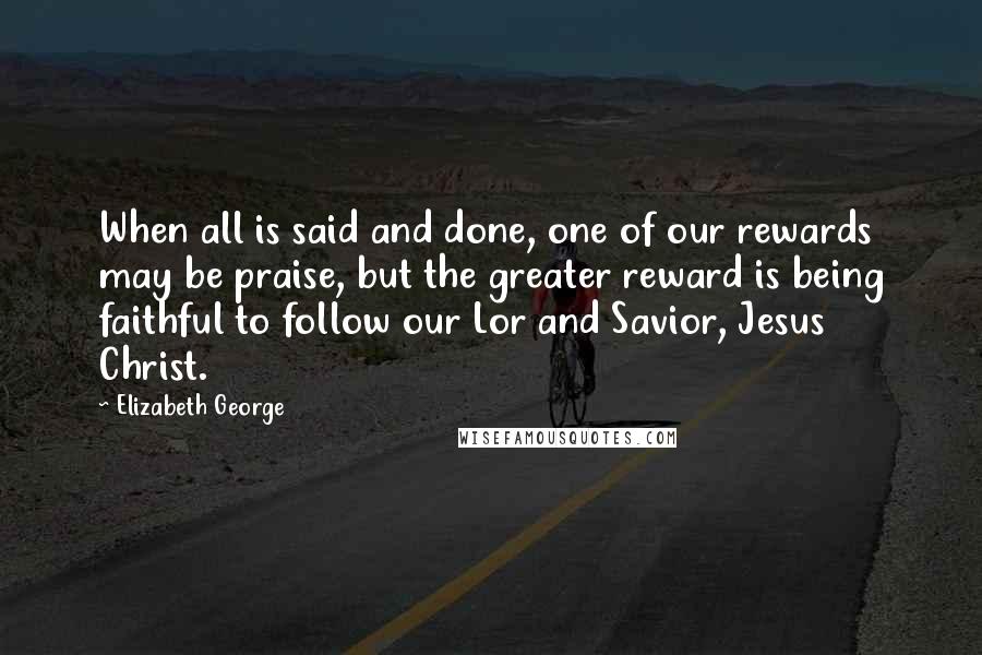 Elizabeth George Quotes: When all is said and done, one of our rewards may be praise, but the greater reward is being faithful to follow our Lor and Savior, Jesus Christ.