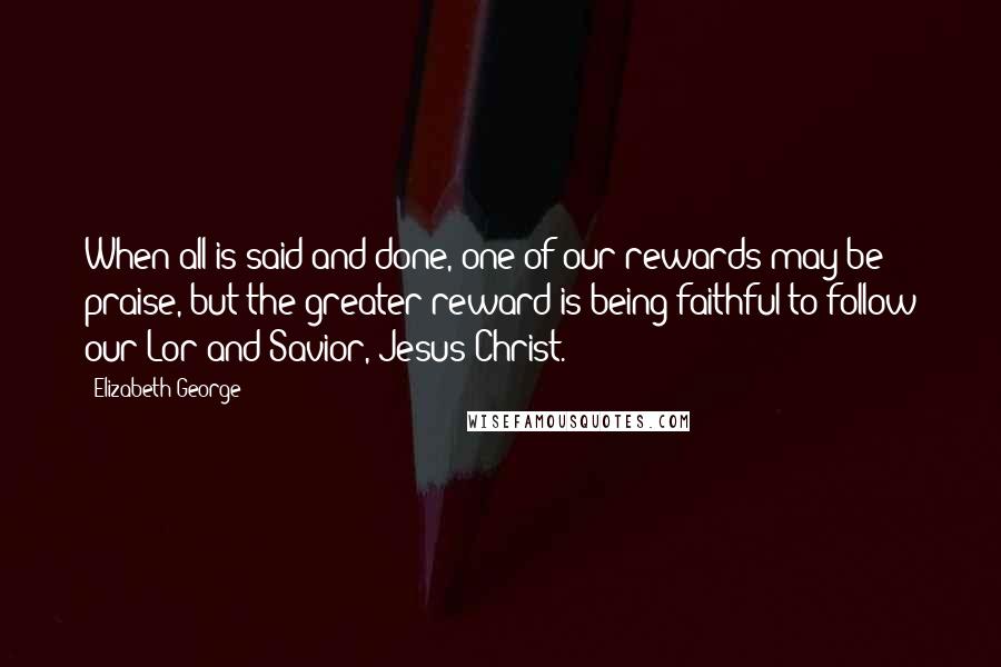 Elizabeth George Quotes: When all is said and done, one of our rewards may be praise, but the greater reward is being faithful to follow our Lor and Savior, Jesus Christ.