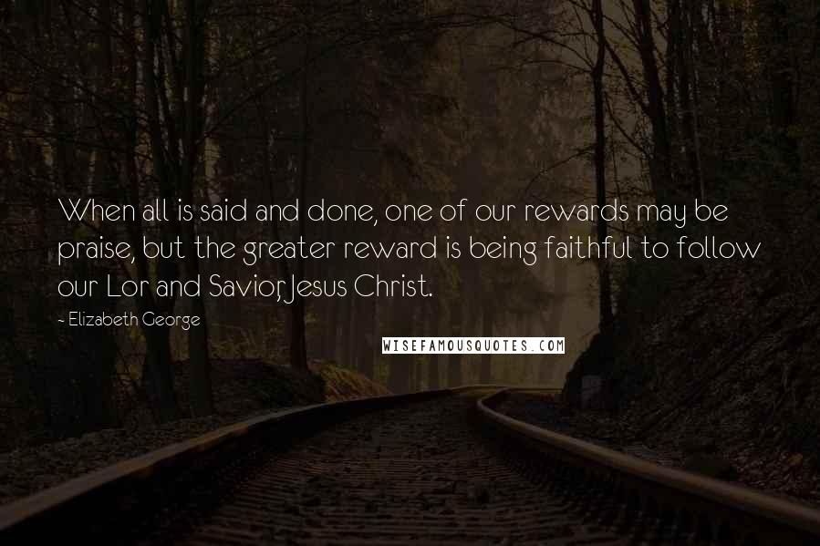 Elizabeth George Quotes: When all is said and done, one of our rewards may be praise, but the greater reward is being faithful to follow our Lor and Savior, Jesus Christ.