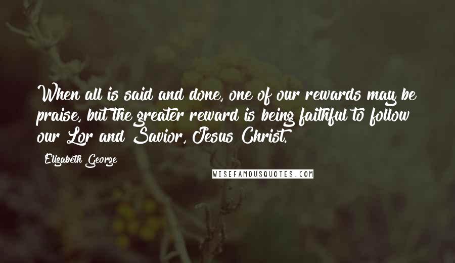 Elizabeth George Quotes: When all is said and done, one of our rewards may be praise, but the greater reward is being faithful to follow our Lor and Savior, Jesus Christ.