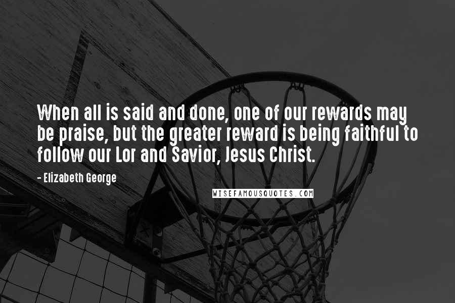 Elizabeth George Quotes: When all is said and done, one of our rewards may be praise, but the greater reward is being faithful to follow our Lor and Savior, Jesus Christ.