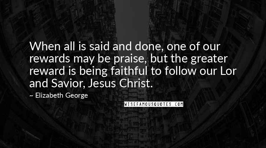 Elizabeth George Quotes: When all is said and done, one of our rewards may be praise, but the greater reward is being faithful to follow our Lor and Savior, Jesus Christ.