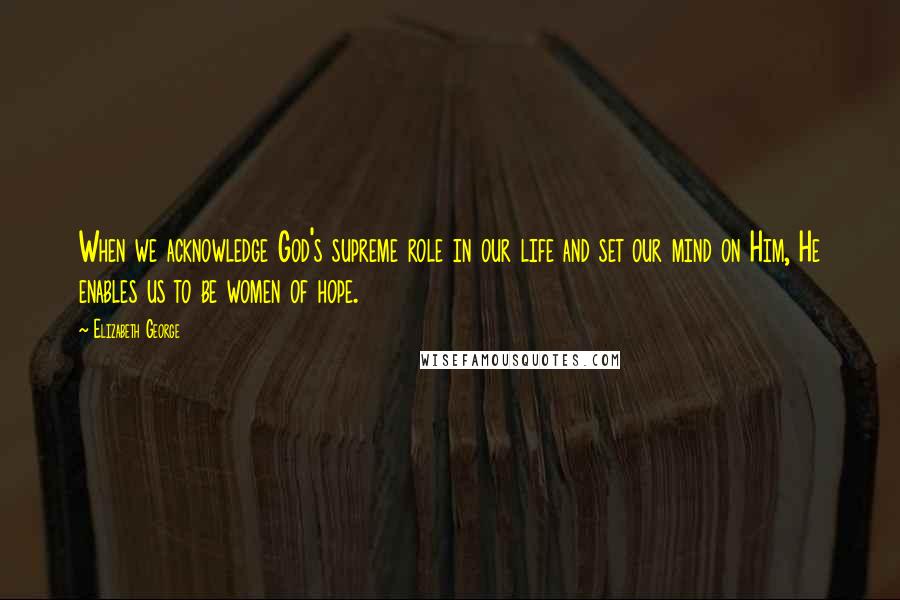 Elizabeth George Quotes: When we acknowledge God's supreme role in our life and set our mind on Him, He enables us to be women of hope.