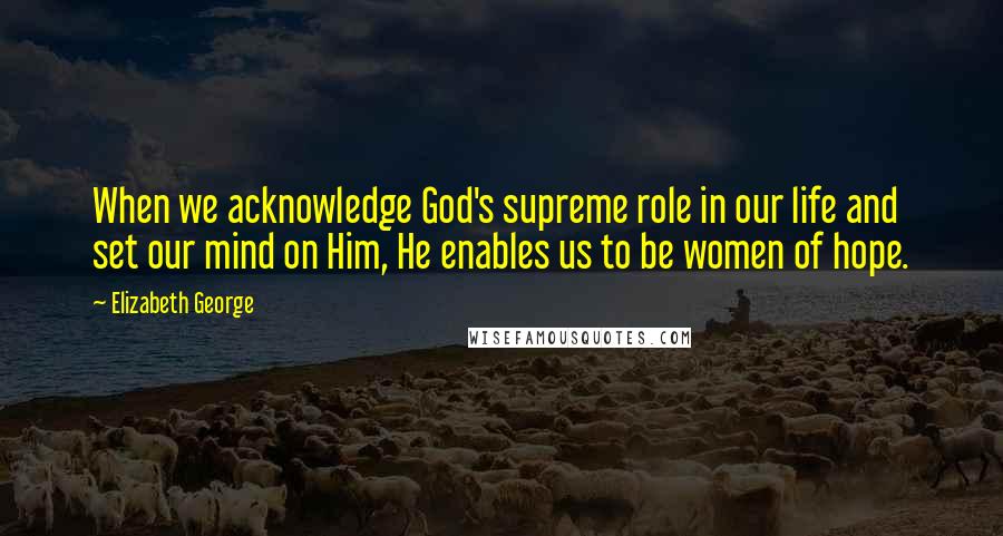 Elizabeth George Quotes: When we acknowledge God's supreme role in our life and set our mind on Him, He enables us to be women of hope.