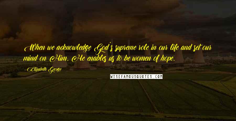 Elizabeth George Quotes: When we acknowledge God's supreme role in our life and set our mind on Him, He enables us to be women of hope.