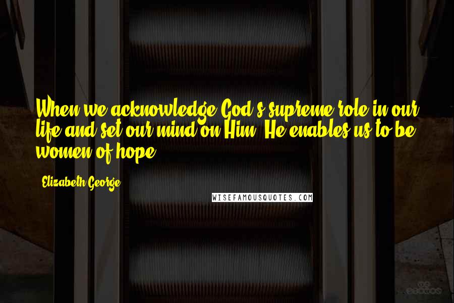 Elizabeth George Quotes: When we acknowledge God's supreme role in our life and set our mind on Him, He enables us to be women of hope.