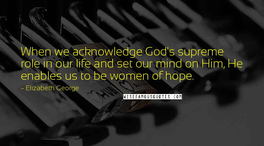 Elizabeth George Quotes: When we acknowledge God's supreme role in our life and set our mind on Him, He enables us to be women of hope.