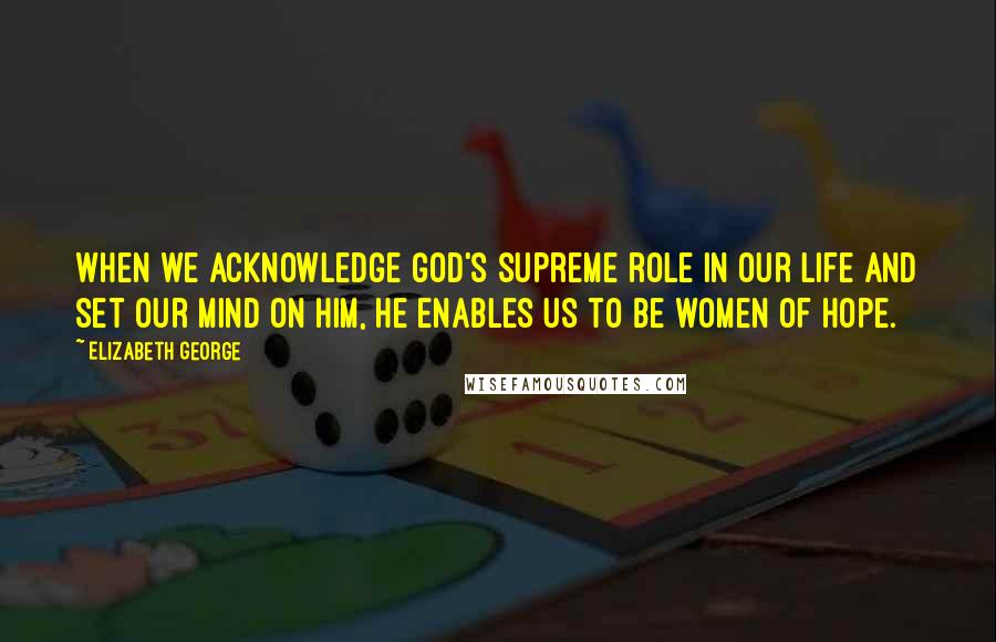 Elizabeth George Quotes: When we acknowledge God's supreme role in our life and set our mind on Him, He enables us to be women of hope.