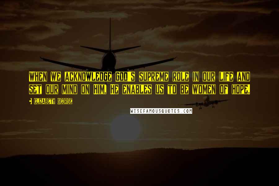 Elizabeth George Quotes: When we acknowledge God's supreme role in our life and set our mind on Him, He enables us to be women of hope.