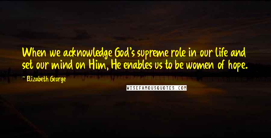 Elizabeth George Quotes: When we acknowledge God's supreme role in our life and set our mind on Him, He enables us to be women of hope.