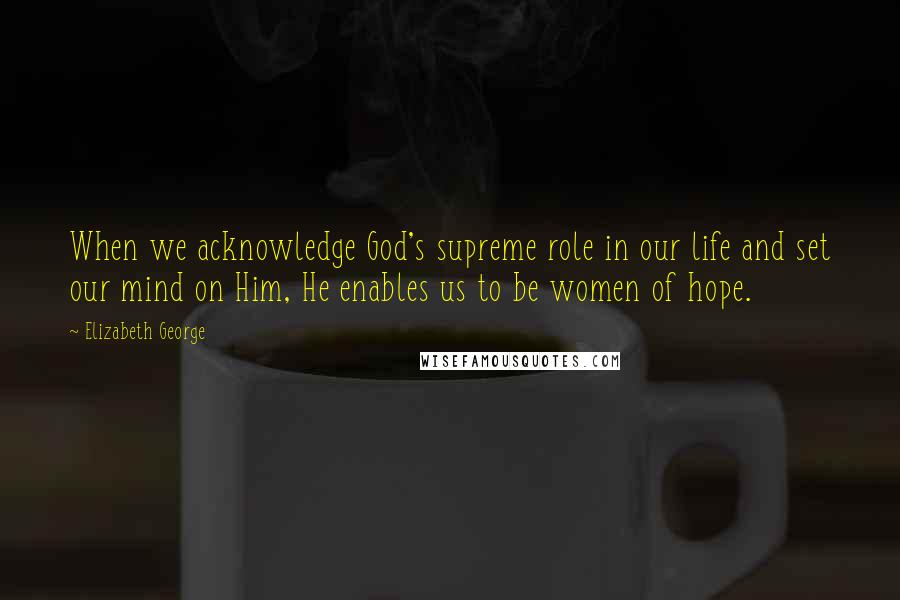 Elizabeth George Quotes: When we acknowledge God's supreme role in our life and set our mind on Him, He enables us to be women of hope.