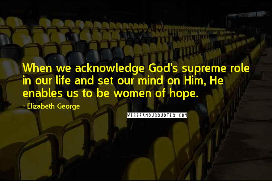 Elizabeth George Quotes: When we acknowledge God's supreme role in our life and set our mind on Him, He enables us to be women of hope.