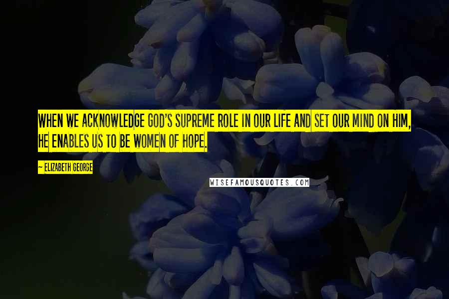 Elizabeth George Quotes: When we acknowledge God's supreme role in our life and set our mind on Him, He enables us to be women of hope.