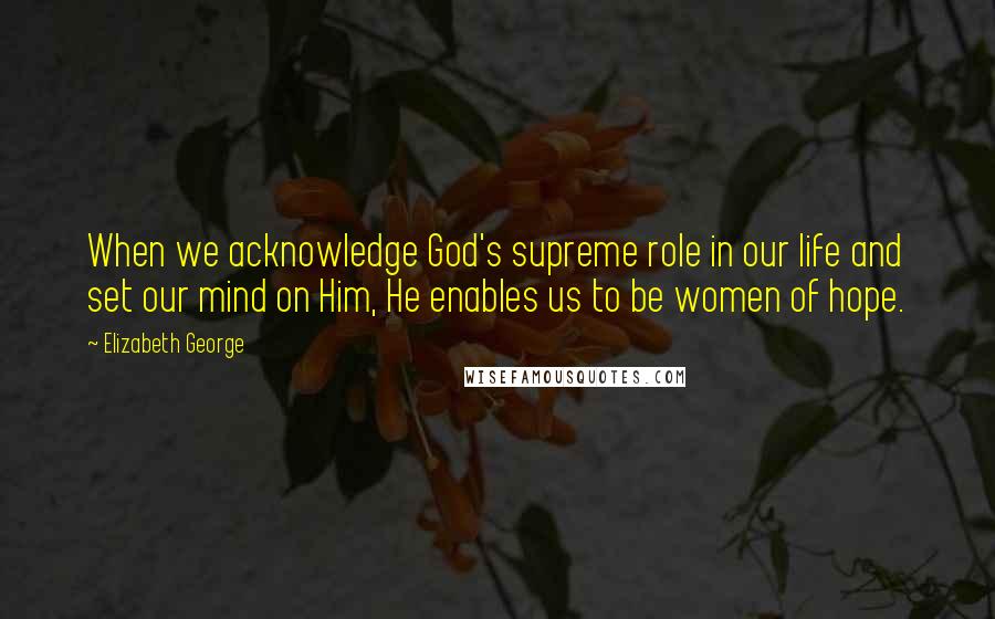 Elizabeth George Quotes: When we acknowledge God's supreme role in our life and set our mind on Him, He enables us to be women of hope.