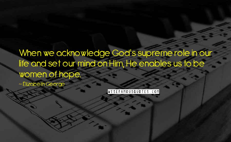 Elizabeth George Quotes: When we acknowledge God's supreme role in our life and set our mind on Him, He enables us to be women of hope.