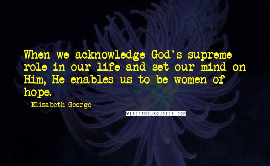 Elizabeth George Quotes: When we acknowledge God's supreme role in our life and set our mind on Him, He enables us to be women of hope.