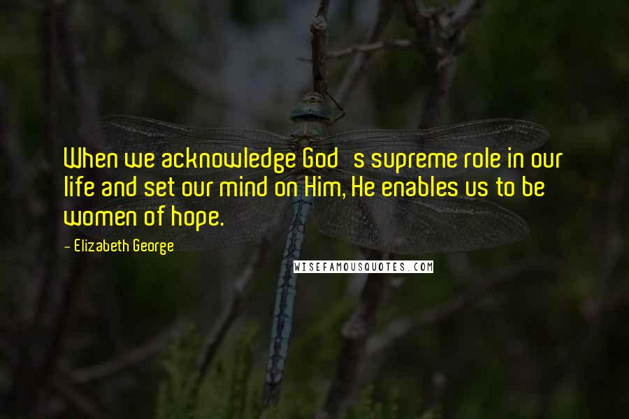 Elizabeth George Quotes: When we acknowledge God's supreme role in our life and set our mind on Him, He enables us to be women of hope.