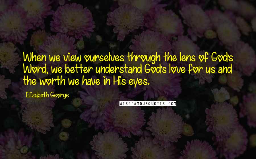 Elizabeth George Quotes: When we view ourselves through the lens of God's Word, we better understand God's love for us and the worth we have in His eyes.