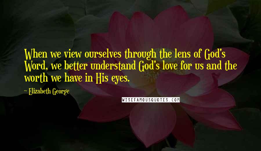 Elizabeth George Quotes: When we view ourselves through the lens of God's Word, we better understand God's love for us and the worth we have in His eyes.