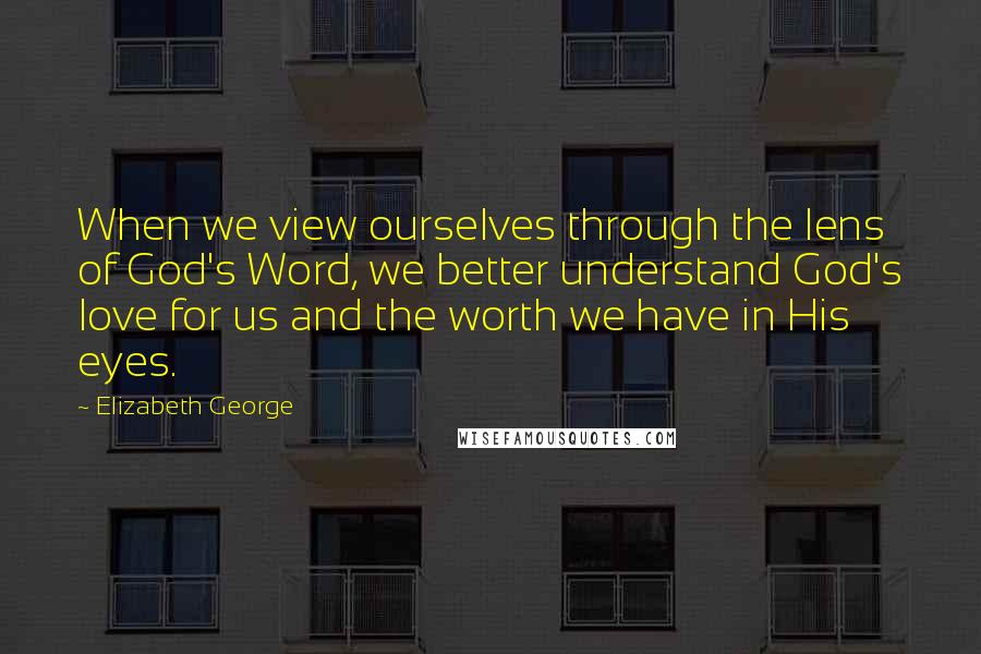 Elizabeth George Quotes: When we view ourselves through the lens of God's Word, we better understand God's love for us and the worth we have in His eyes.