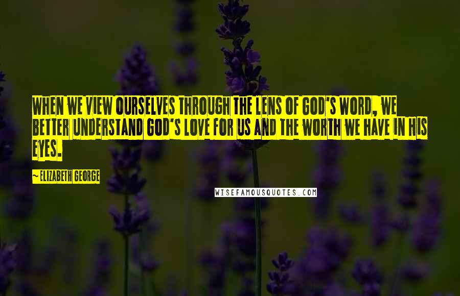 Elizabeth George Quotes: When we view ourselves through the lens of God's Word, we better understand God's love for us and the worth we have in His eyes.