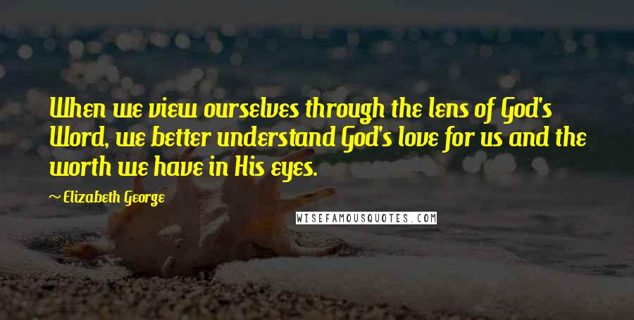 Elizabeth George Quotes: When we view ourselves through the lens of God's Word, we better understand God's love for us and the worth we have in His eyes.