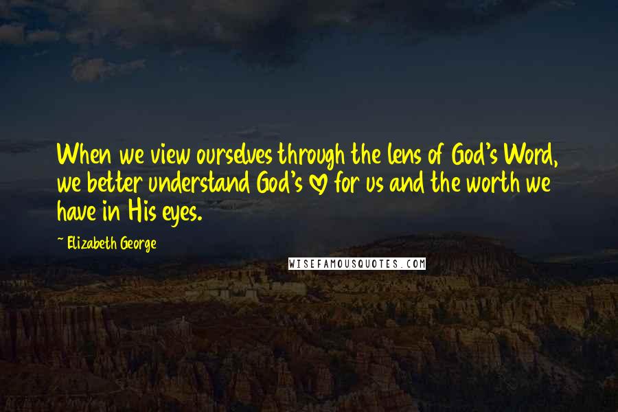 Elizabeth George Quotes: When we view ourselves through the lens of God's Word, we better understand God's love for us and the worth we have in His eyes.