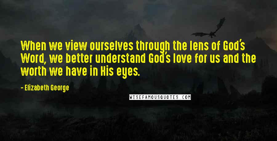 Elizabeth George Quotes: When we view ourselves through the lens of God's Word, we better understand God's love for us and the worth we have in His eyes.