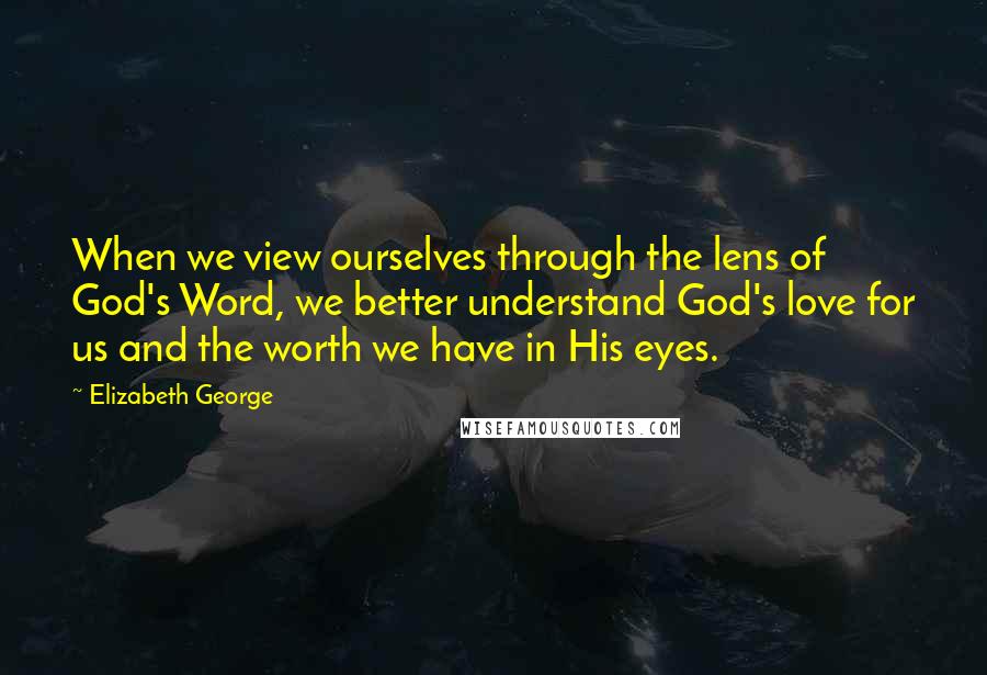 Elizabeth George Quotes: When we view ourselves through the lens of God's Word, we better understand God's love for us and the worth we have in His eyes.