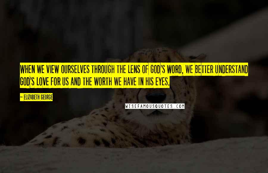 Elizabeth George Quotes: When we view ourselves through the lens of God's Word, we better understand God's love for us and the worth we have in His eyes.