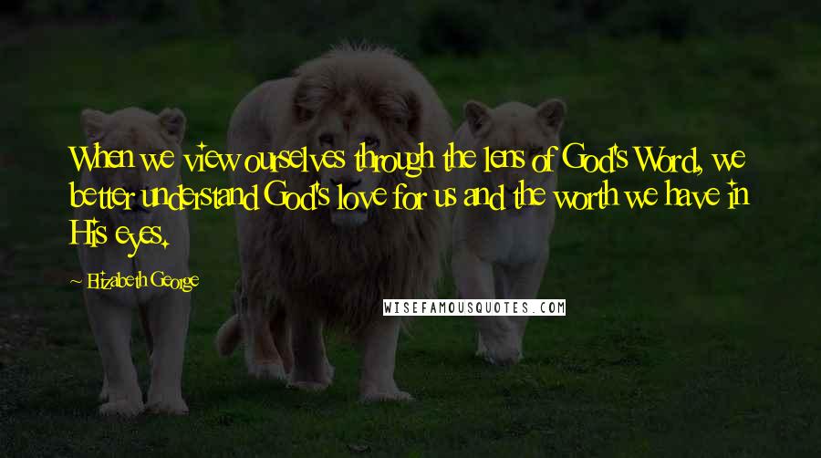 Elizabeth George Quotes: When we view ourselves through the lens of God's Word, we better understand God's love for us and the worth we have in His eyes.