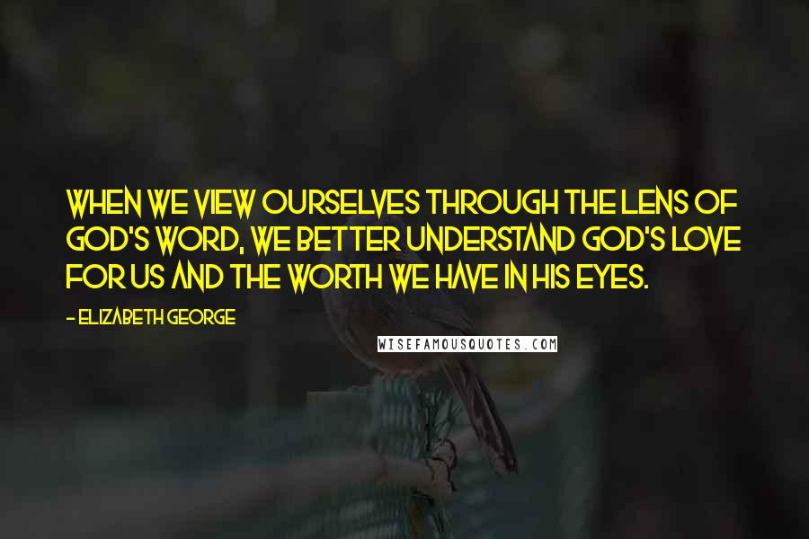 Elizabeth George Quotes: When we view ourselves through the lens of God's Word, we better understand God's love for us and the worth we have in His eyes.