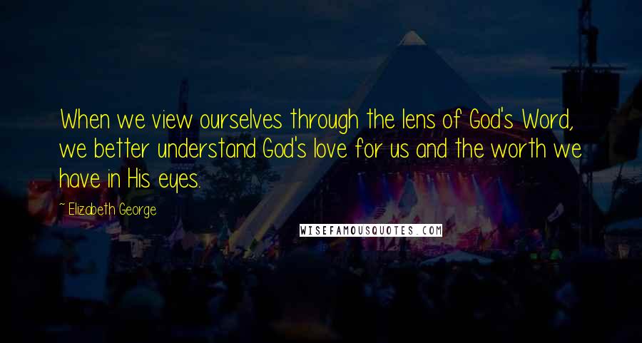 Elizabeth George Quotes: When we view ourselves through the lens of God's Word, we better understand God's love for us and the worth we have in His eyes.