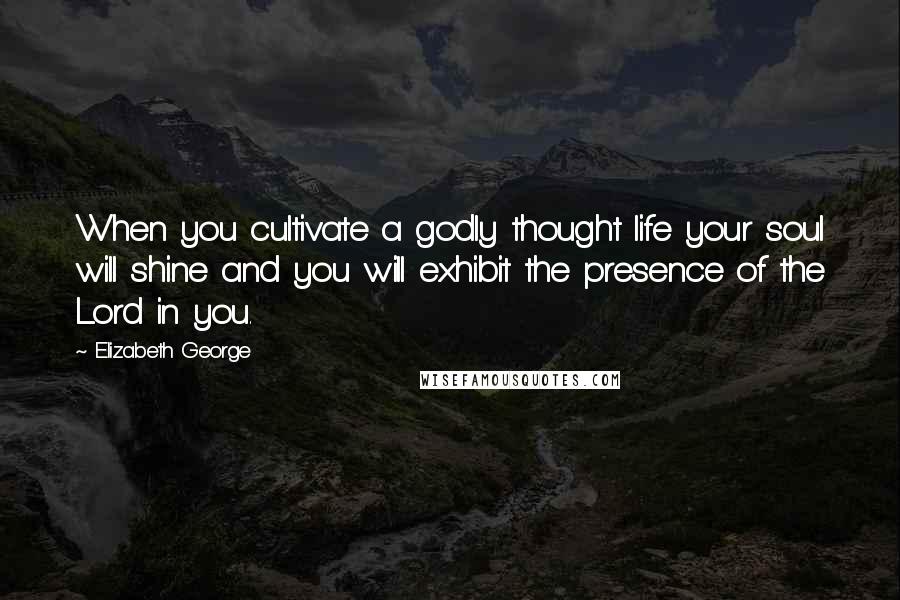 Elizabeth George Quotes: When you cultivate a godly thought life your soul will shine and you will exhibit the presence of the Lord in you.