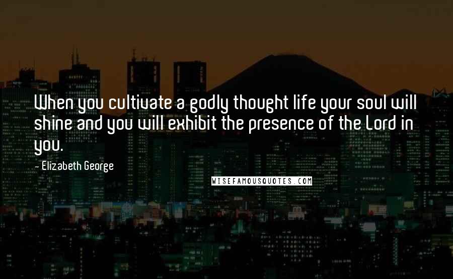 Elizabeth George Quotes: When you cultivate a godly thought life your soul will shine and you will exhibit the presence of the Lord in you.