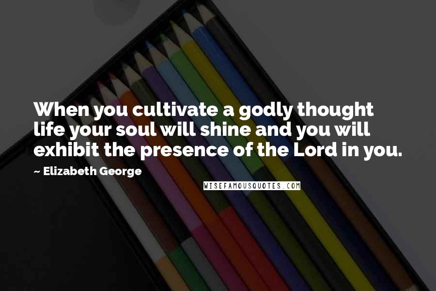 Elizabeth George Quotes: When you cultivate a godly thought life your soul will shine and you will exhibit the presence of the Lord in you.