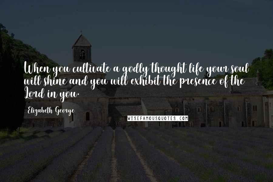 Elizabeth George Quotes: When you cultivate a godly thought life your soul will shine and you will exhibit the presence of the Lord in you.